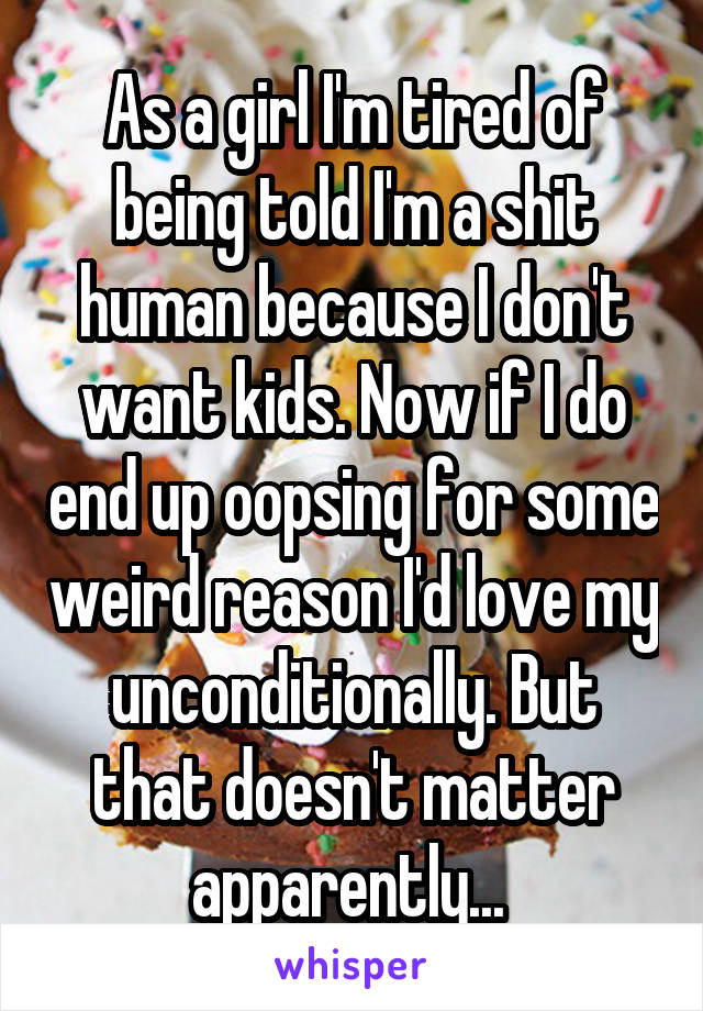 As a girl I'm tired of being told I'm a shit human because I don't want kids. Now if I do end up oopsing for some weird reason I'd love my unconditionally. But that doesn't matter apparently... 