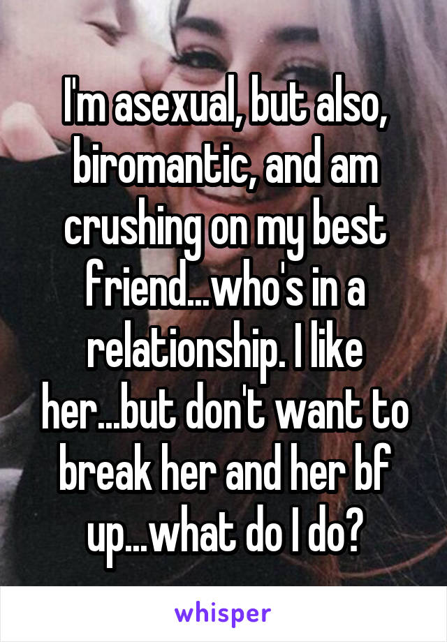 I'm asexual, but also, biromantic, and am crushing on my best friend...who's in a relationship. I like her...but don't want to break her and her bf up...what do I do?