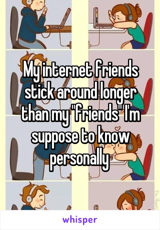My internet friends stick around longer than my "friends" I'm suppose to know personally 