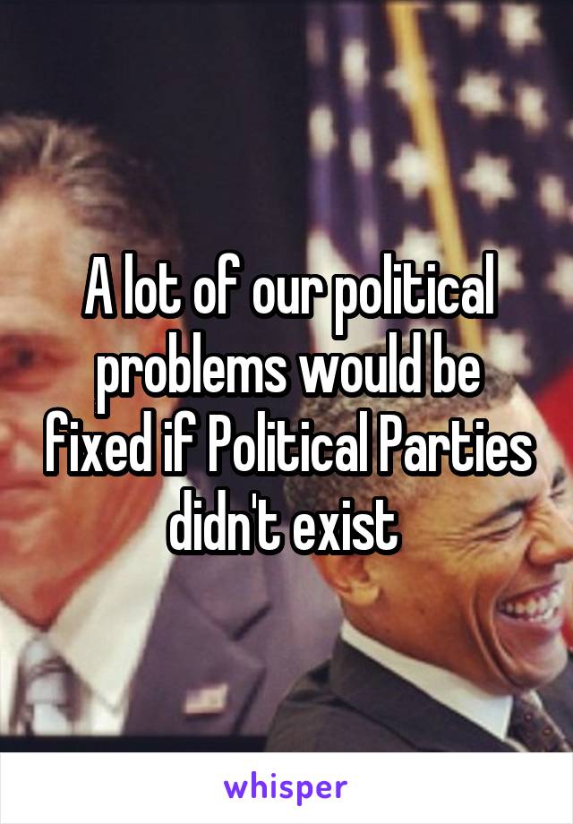 A lot of our political problems would be fixed if Political Parties didn't exist 