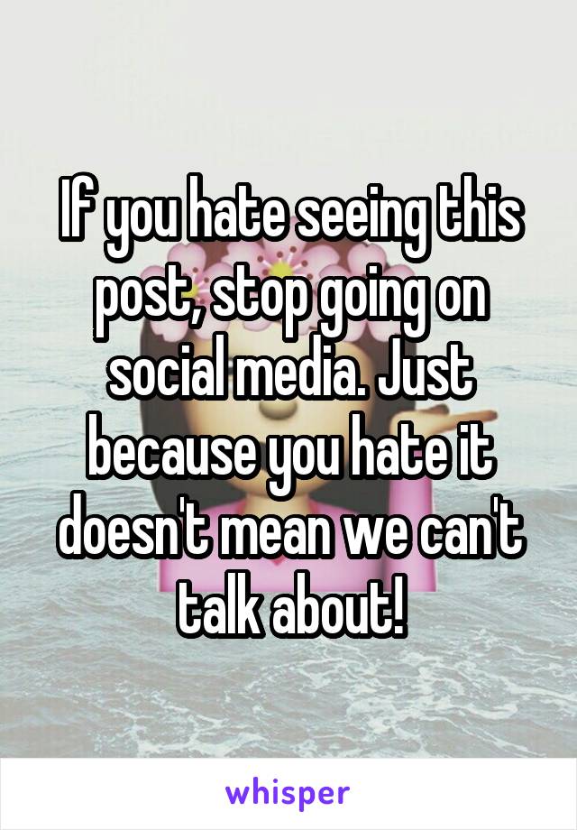 If you hate seeing this post, stop going on social media. Just because you hate it doesn't mean we can't talk about!