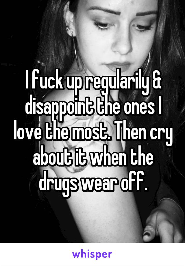 I fuck up regularily & disappoint the ones I love the most. Then cry about it when the drugs wear off.