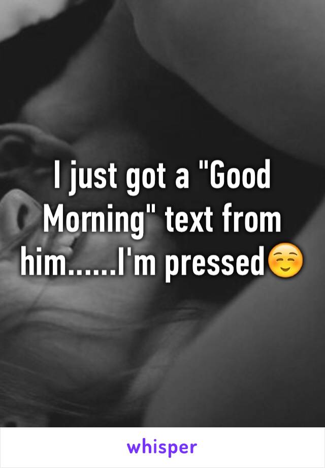 I just got a "Good Morning" text from him......I'm pressed☺️