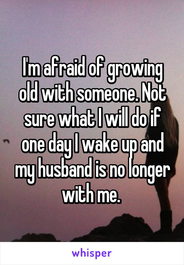 I'm afraid of growing old with someone. Not sure what I will do if one day I wake up and my husband is no longer with me. 