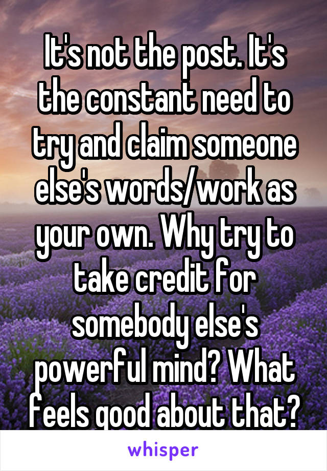 It's not the post. It's the constant need to try and claim someone else's words/work as your own. Why try to take credit for somebody else's powerful mind? What feels good about that?