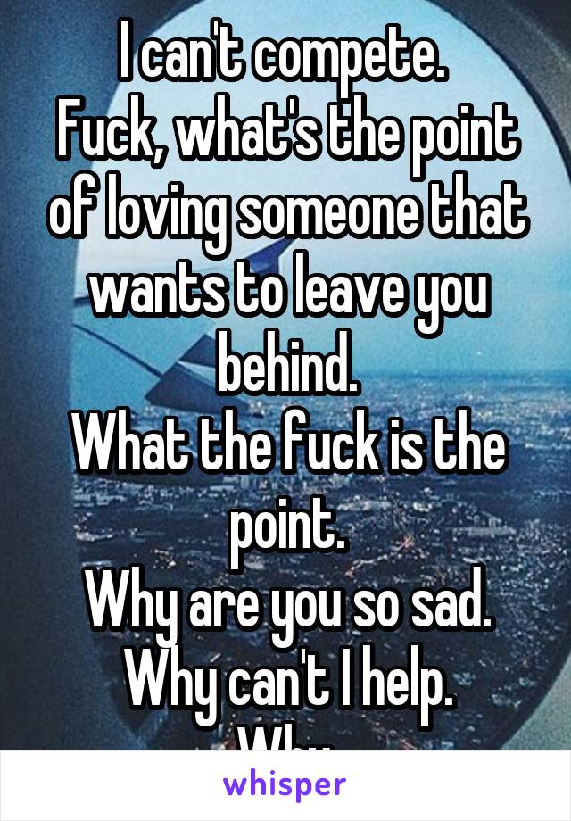 I can't compete. 
Fuck, what's the point of loving someone that wants to leave you behind.
What the fuck is the point.
Why are you so sad. Why can't I help.
Why.