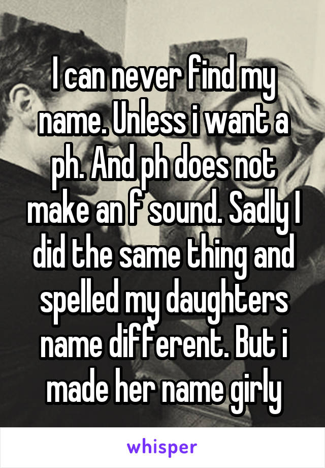 I can never find my name. Unless i want a ph. And ph does not make an f sound. Sadly I did the same thing and spelled my daughters name different. But i made her name girly