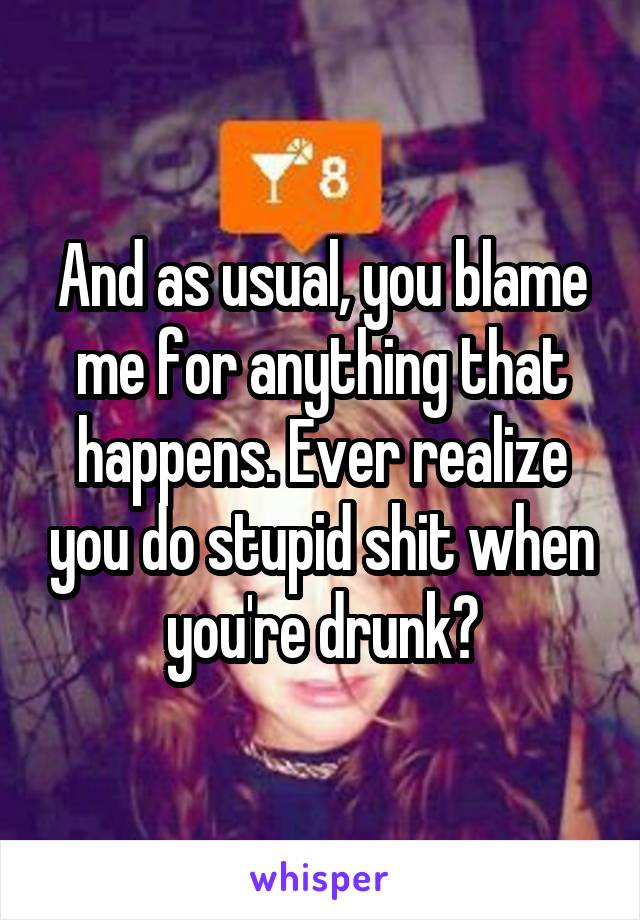 And as usual, you blame me for anything that happens. Ever realize you do stupid shit when you're drunk?