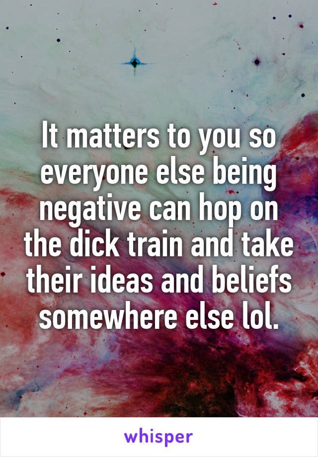 It matters to you so everyone else being negative can hop on the dick train and take their ideas and beliefs somewhere else lol.