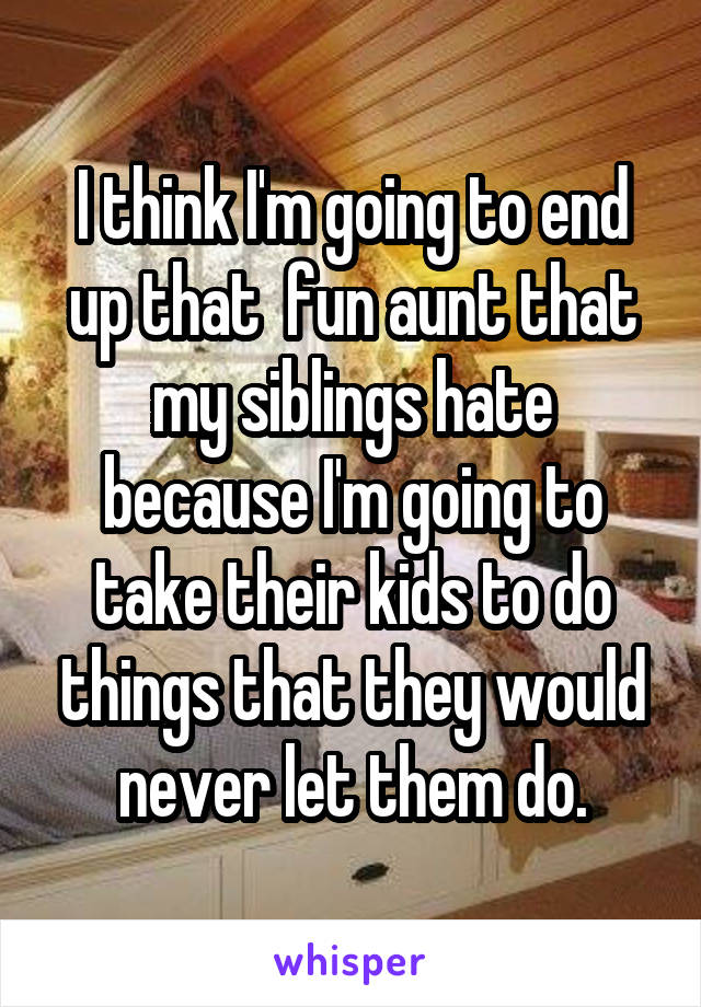 I think I'm going to end up that  fun aunt that my siblings hate because I'm going to take their kids to do things that they would never let them do.