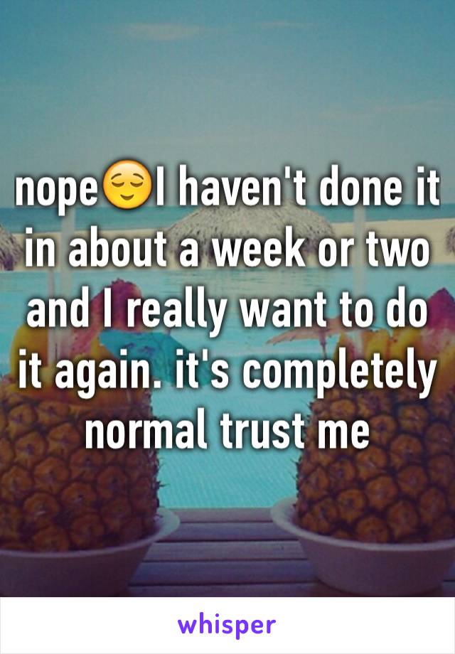 nope😌I haven't done it in about a week or two and I really want to do it again. it's completely normal trust me