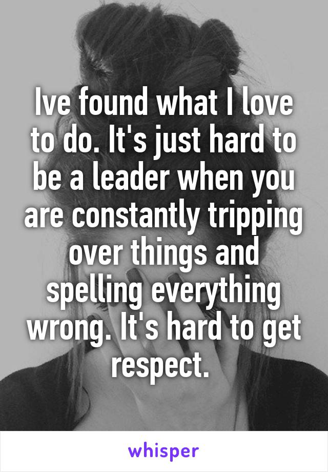 Ive found what I love to do. It's just hard to be a leader when you are constantly tripping over things and spelling everything wrong. It's hard to get respect. 