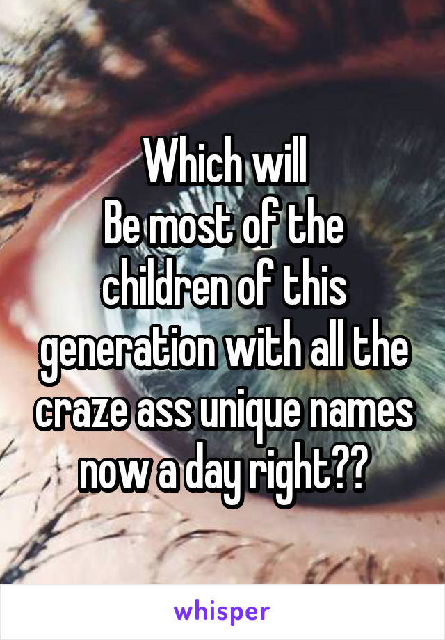 Which will
Be most of the children of this generation with all the craze ass unique names now a day right??