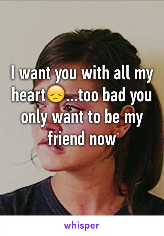 I want you with all my heart😞...too bad you only want to be my friend now
