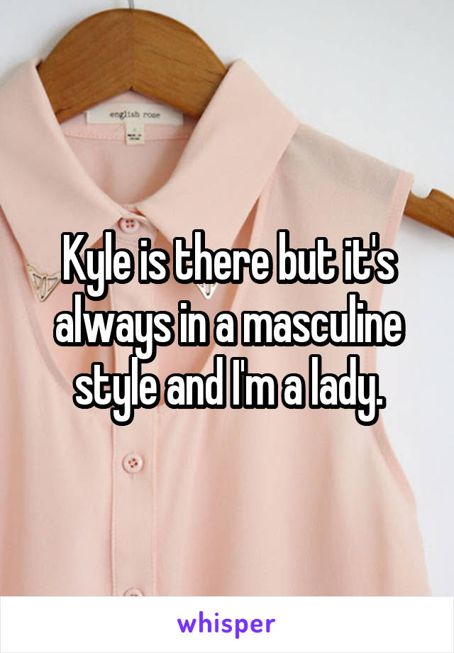 Kyle is there but it's always in a masculine style and I'm a lady.