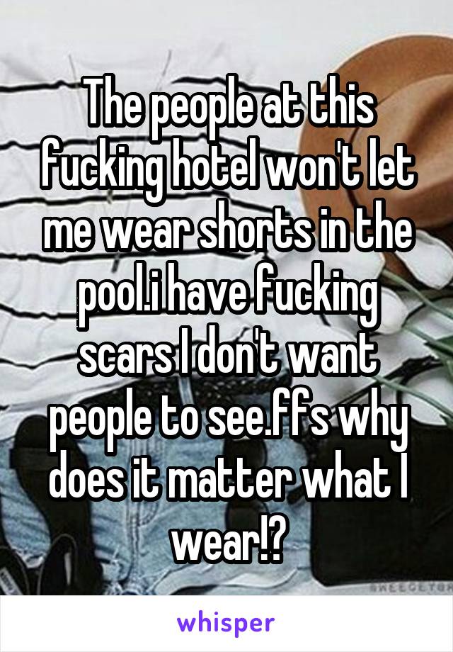 The people at this fucking hotel won't let me wear shorts in the pool.i have fucking scars I don't want people to see.ffs why does it matter what I wear!?