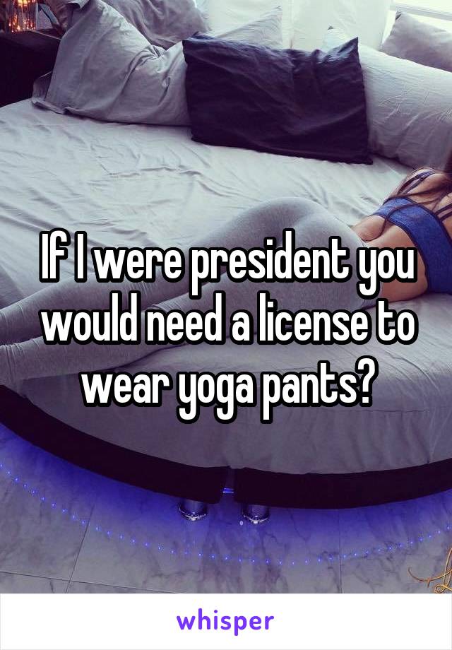 If I were president you would need a license to wear yoga pants😳
