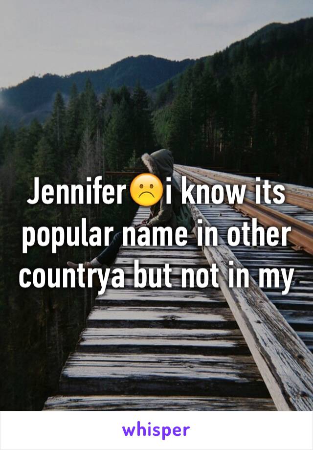 Jennifer☹️i know its popular name in other countrya but not in my