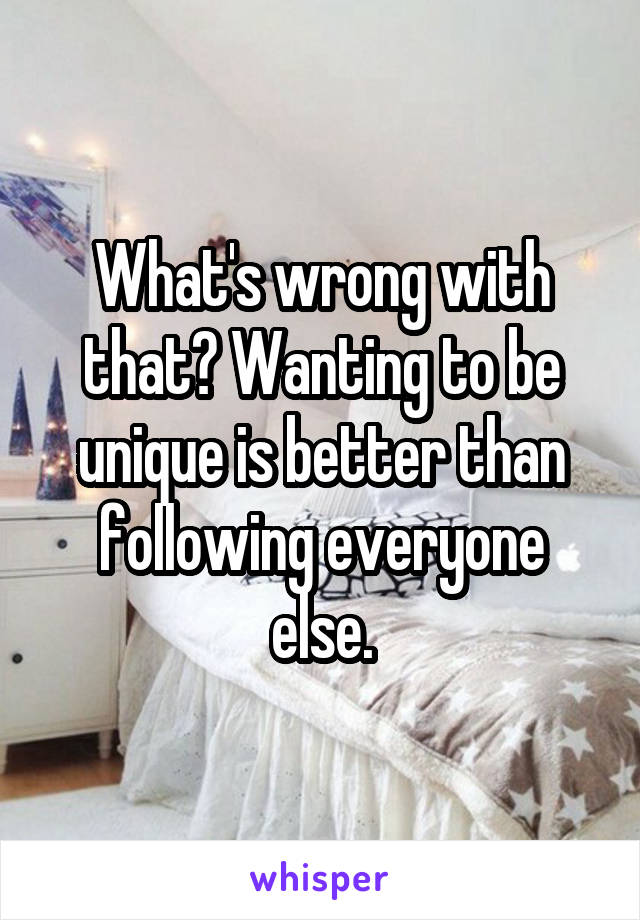 What's wrong with that? Wanting to be unique is better than following everyone else.