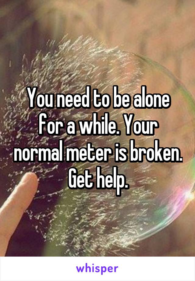 You need to be alone for a while. Your normal meter is broken. Get help.