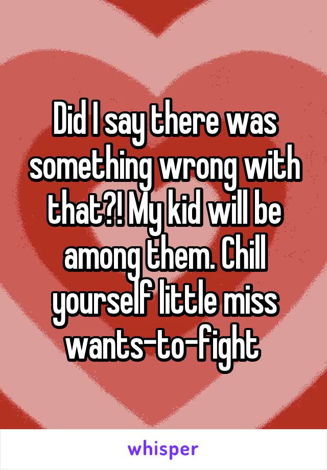 Did I say there was something wrong with that?! My kid will be among them. Chill yourself little miss wants-to-fight 