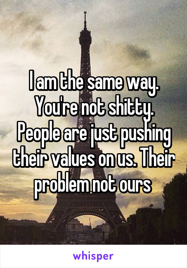 I am the same way. You're not shitty. People are just pushing their values on us. Their problem not ours 