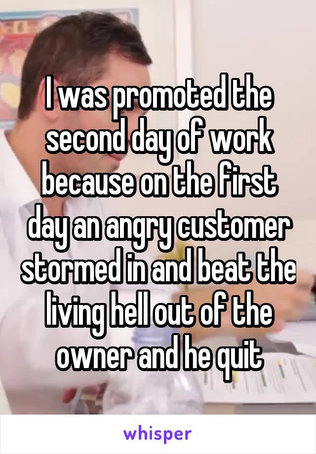 I was promoted the second day of work because on the first day an angry customer stormed in and beat the living hell out of the owner and he quit