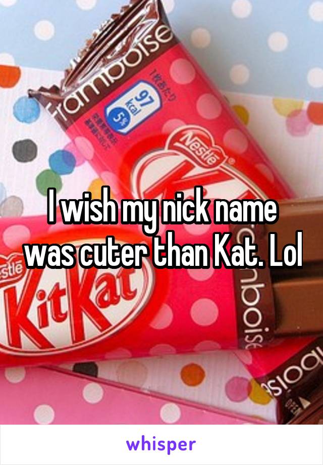 I wish my nick name was cuter than Kat. Lol