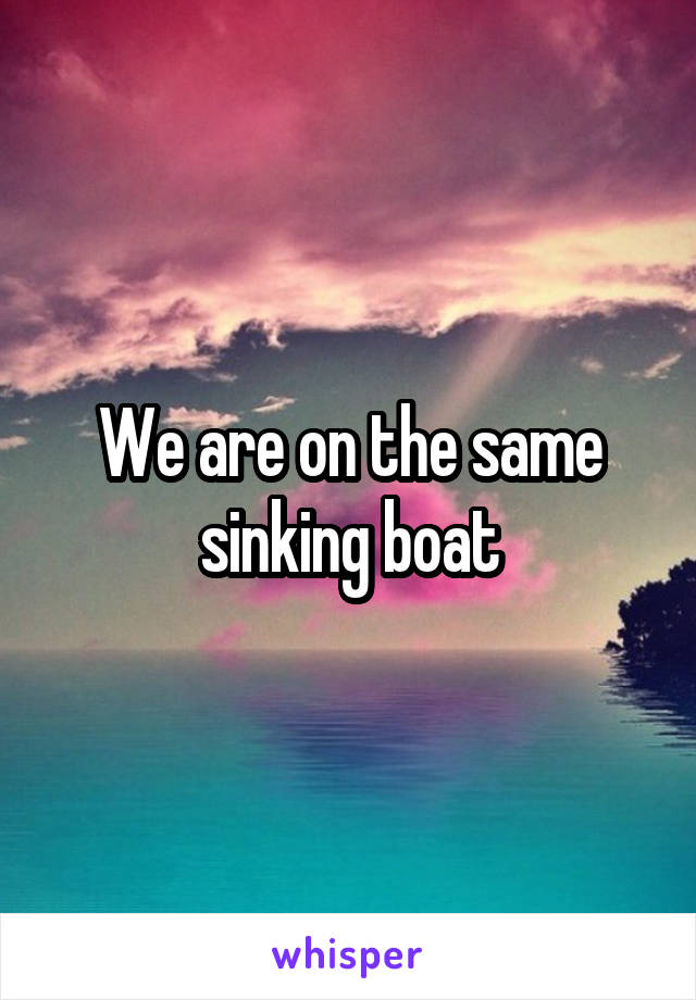 We are on the same sinking boat