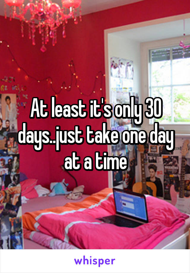 At least it's only 30 days..just take one day at a time