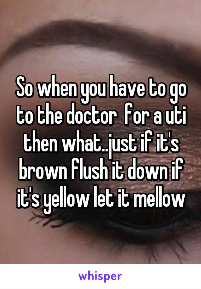 So when you have to go to the doctor  for a uti then what..just if it's brown flush it down if it's yellow let it mellow