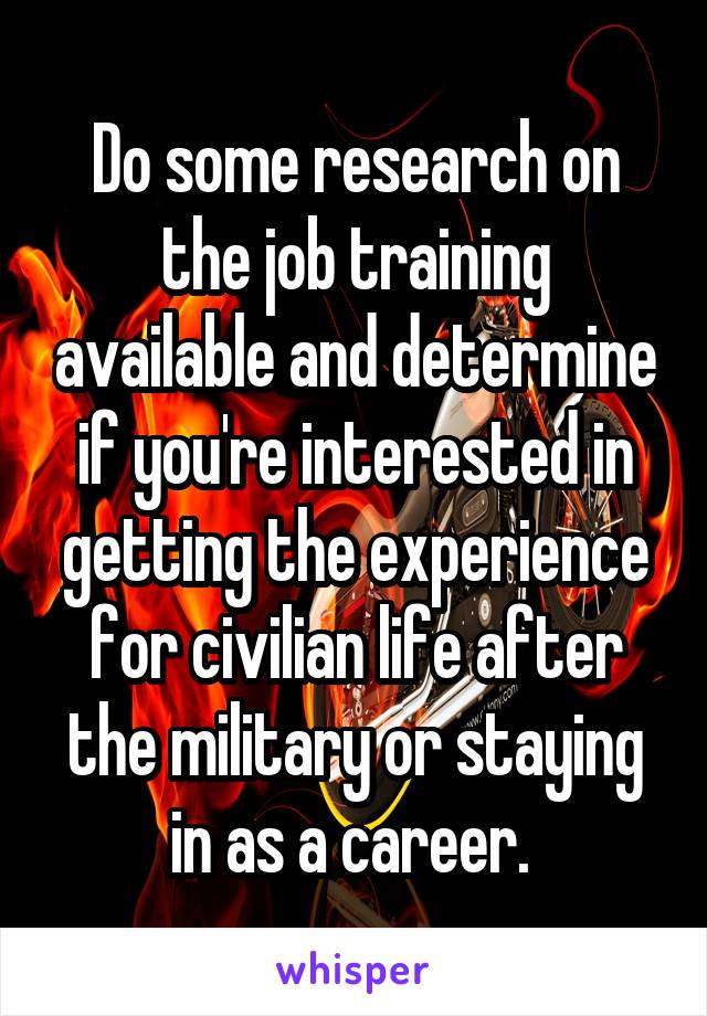 Do some research on the job training available and determine if you're interested in getting the experience for civilian life after the military or staying in as a career. 