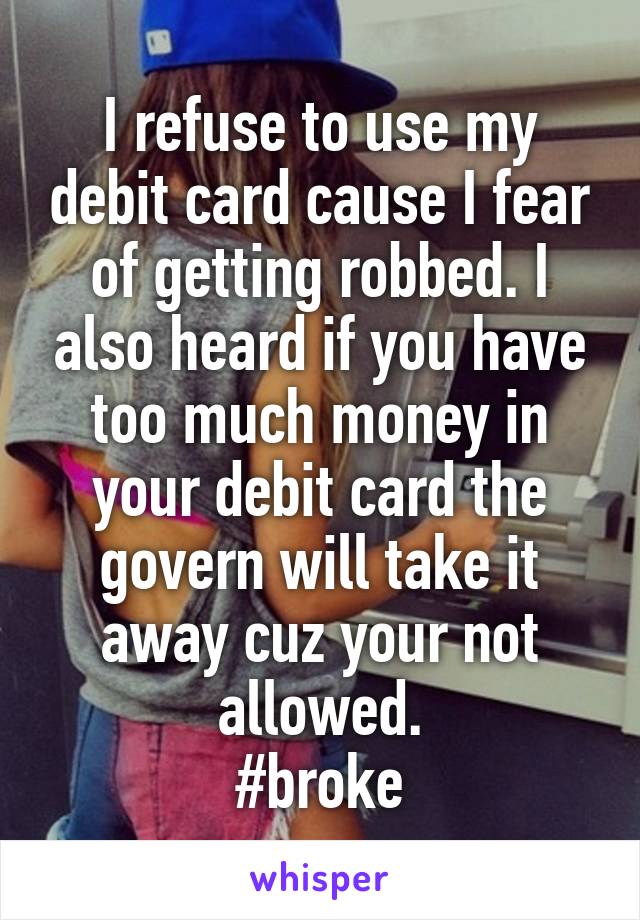 I refuse to use my debit card cause I fear of getting robbed. I also heard if you have too much money in your debit card the govern will take it away cuz your not allowed.
#broke