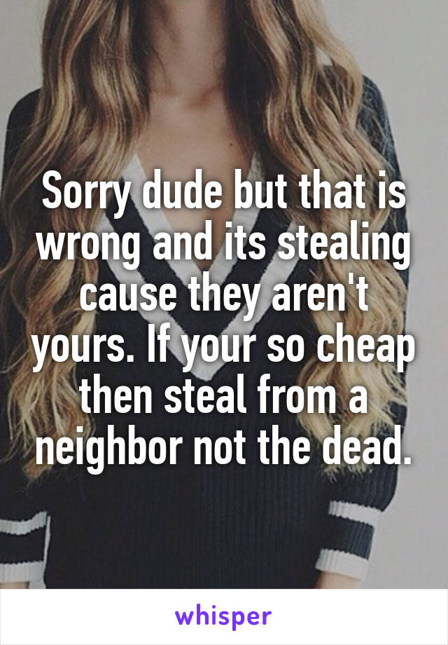 Sorry dude but that is wrong and its stealing cause they aren't yours. If your so cheap then steal from a neighbor not the dead.