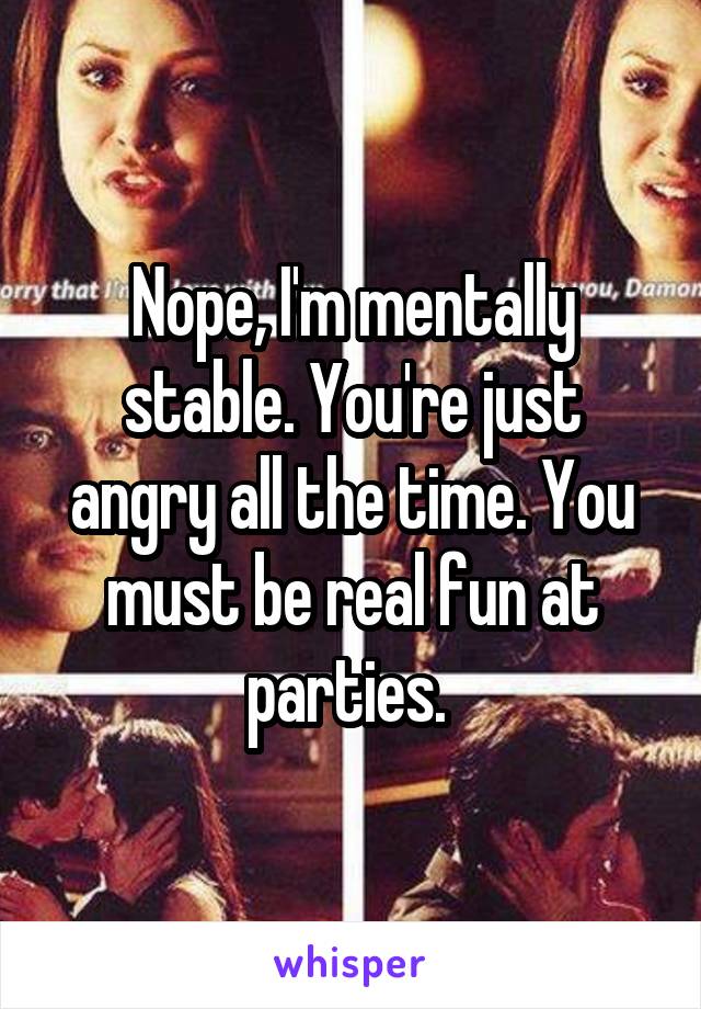 Nope, I'm mentally stable. You're just angry all the time. You must be real fun at parties. 