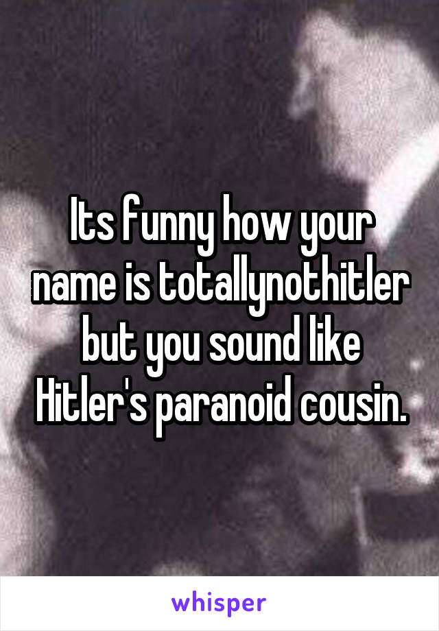 Its funny how your name is totallynothitler but you sound like Hitler's paranoid cousin.