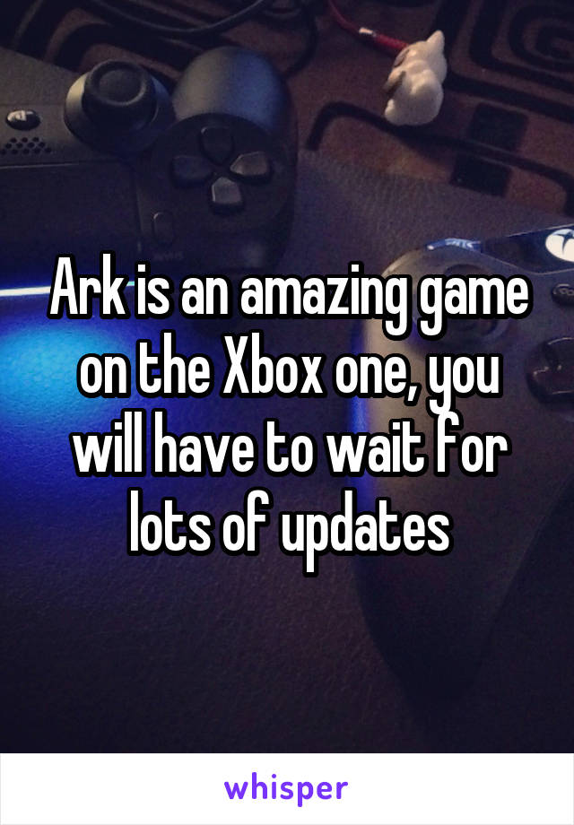 Ark is an amazing game on the Xbox one, you will have to wait for lots of updates