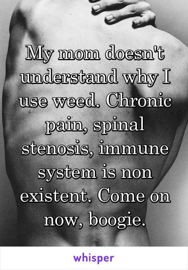 My mom doesn't understand why I use weed. Chronic pain, spinal stenosis, immune system is non existent. Come on now, boogie.