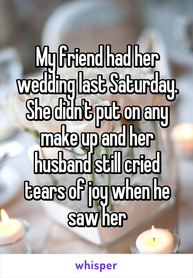My friend had her wedding last Saturday. She didn't put on any make up and her husband still cried tears of joy when he saw her