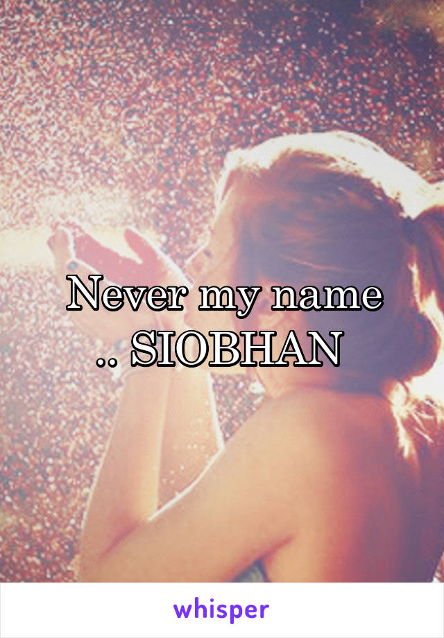 Never my name
.. SIOBHAN 