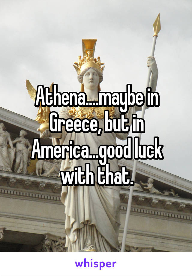 Athena....maybe in Greece, but in America...good luck with that.