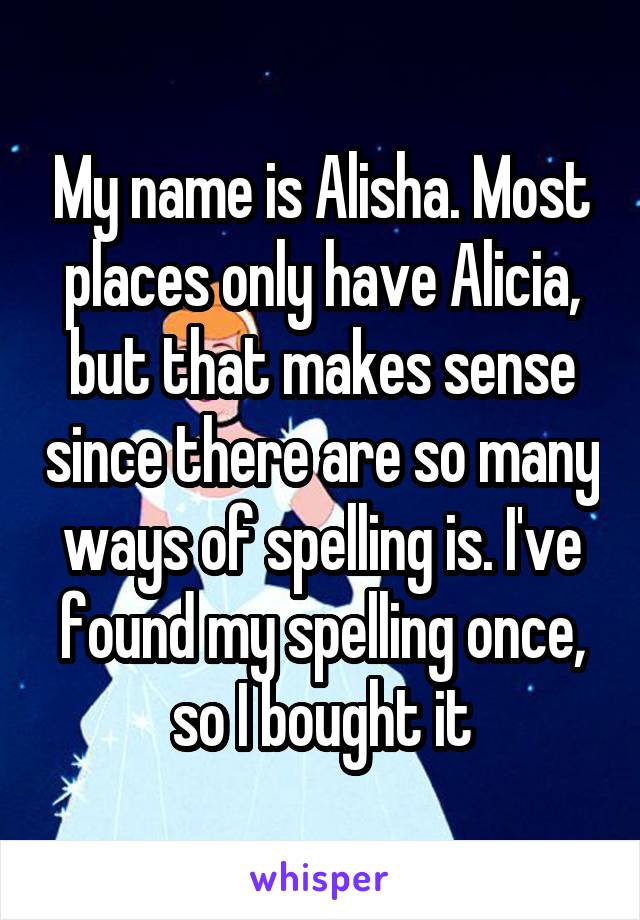 My name is Alisha. Most places only have Alicia, but that makes sense since there are so many ways of spelling is. I've found my spelling once, so I bought it