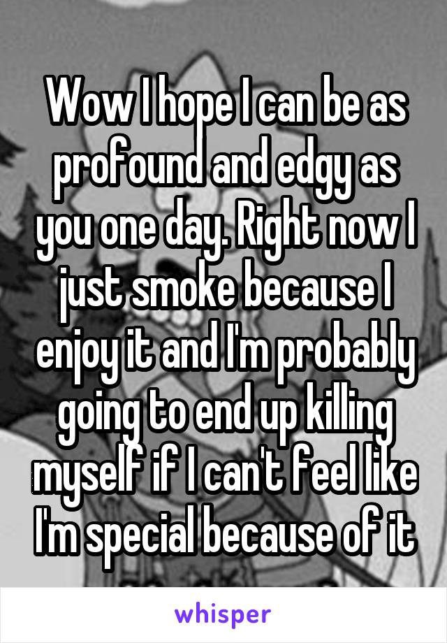 Wow I hope I can be as profound and edgy as you one day. Right now I just smoke because I enjoy it and I'm probably going to end up killing myself if I can't feel like I'm special because of it