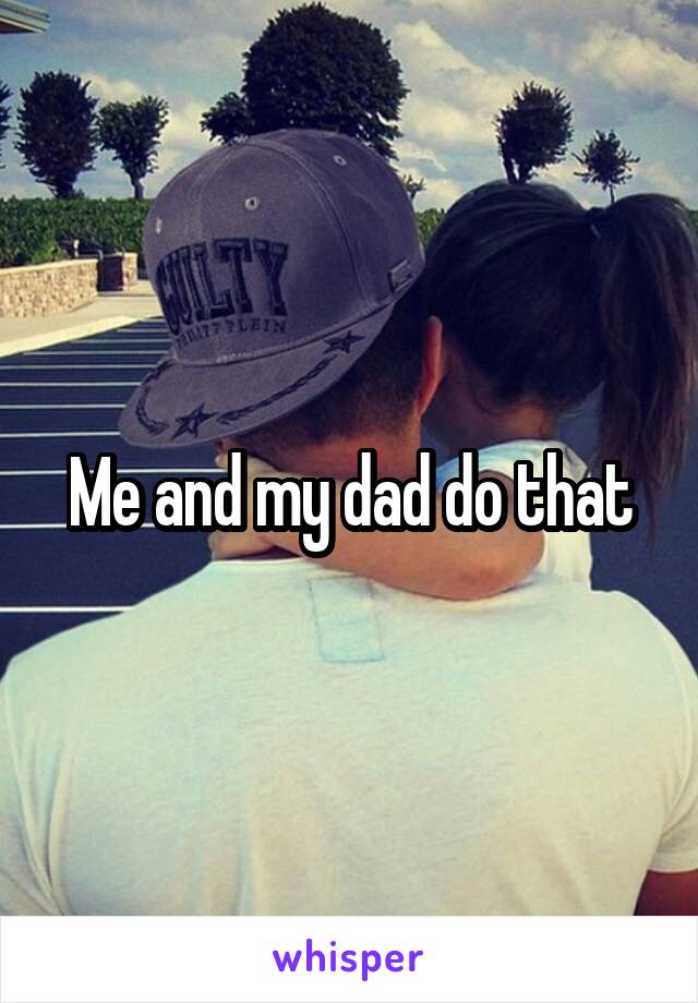 Me and my dad do that