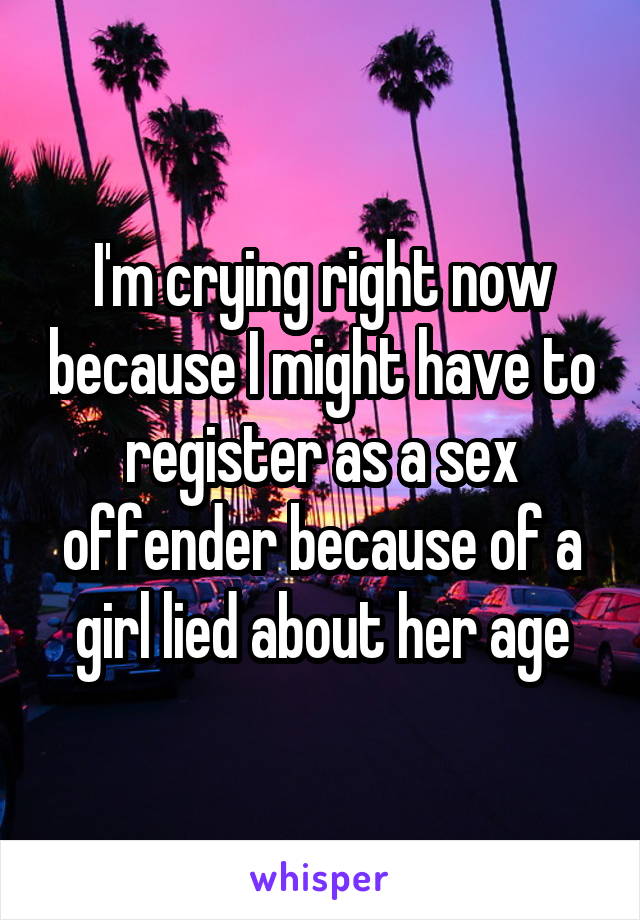 I'm crying right now because I might have to register as a sex offender because of a girl lied about her age