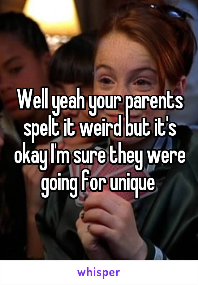 Well yeah your parents spelt it weird but it's okay I'm sure they were going for unique 