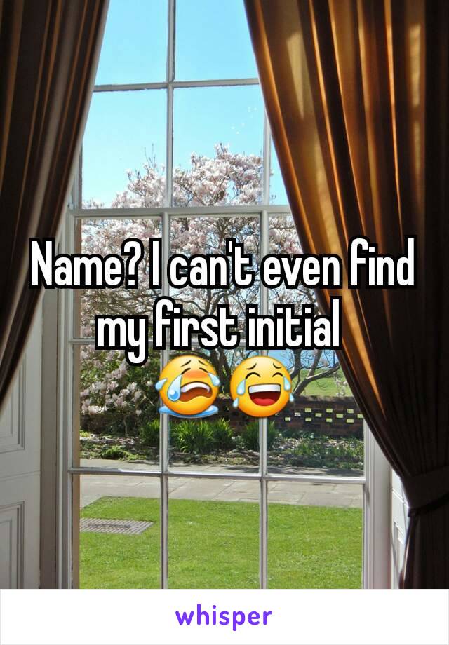 Name? I can't even find my first initial 
😭😂