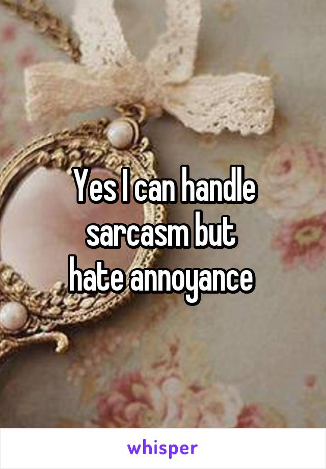 Yes I can handle sarcasm but 
hate annoyance 