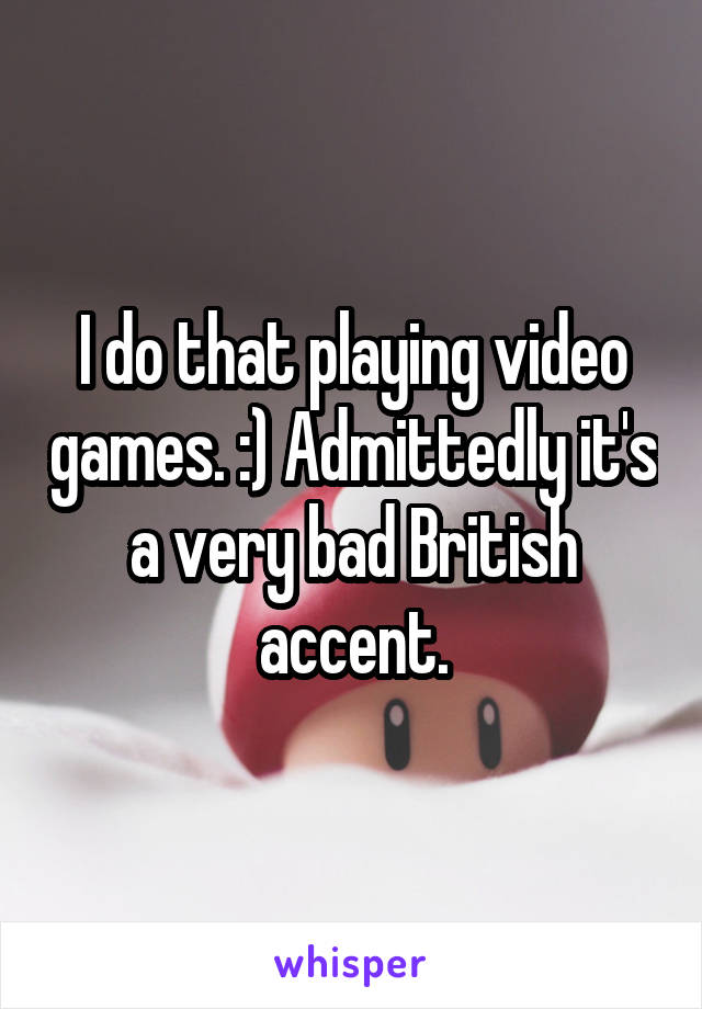 I do that playing video games. :) Admittedly it's a very bad British accent.