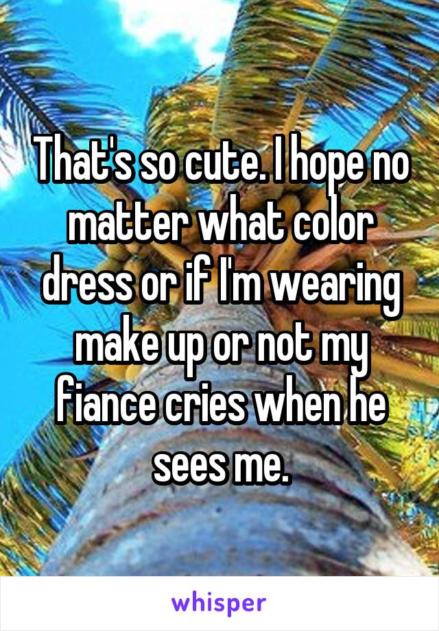That's so cute. I hope no matter what color dress or if I'm wearing make up or not my fiance cries when he sees me.